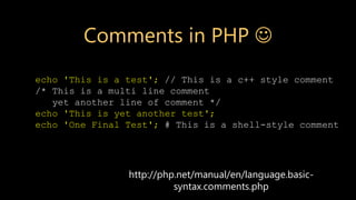 http://php.net/manual/en/language.basic-
syntax.comments.php
echo 'This is a test'; // This is a c++ style comment
/* This is a multi line comment
yet another line of comment */
echo 'This is yet another test';
echo 'One Final Test'; # This is a shell-style comment
Comments in PHP 
 