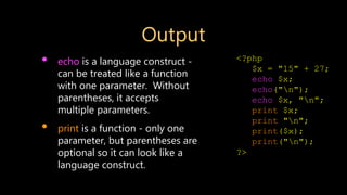 Output
• echo is a language construct -
can be treated like a function
with one parameter. Without
parentheses, it accepts
multiple parameters.
• print is a function - only one
parameter, but parentheses are
optional so it can look like a
language construct.
<?php
$x = "15" + 27;
echo $x;
echo("n");
echo $x, "n";
print $x;
print "n";
print($x);
print("n");
?>
 