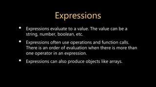 Expressions
• Expressions evaluate to a value. The value can be a
string, number, boolean, etc.
• Expressions often use operations and function calls.
There is an order of evaluation when there is more than
one operator in an expression.
• Expressions can also produce objects like arrays.
 