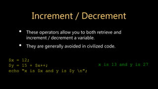 Increment / Decrement
• These operators allow you to both retrieve and
increment / decrement a variable.
• They are generally avoided in civilized code.
$x = 12;
$y = 15 + $x++;
echo "x is $x and y is $y n";
x is 13 and y is 27
 