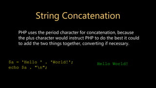 String Concatenation
PHP uses the period character for concatenation, because
the plus character would instruct PHP to do the best it could
to add the two things together, converting if necessary.
$a = 'Hello ' . 'World!';
echo $a . "n";
Hello World!
 
