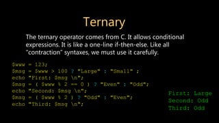 Ternary
The ternary operator comes from C. It allows conditional
expressions. It is like a one-line if-then-else. Like all
“contraction” syntaxes, we must use it carefully.
$www = 123;
$msg = $www > 100 ? "Large" : "Small" ;
echo "First: $msg n";
$msg = ( $www % 2 == 0 ) ? "Even" : "Odd";
echo "Second: $msg n";
$msg = ( $www % 2 ) ? "Odd" : "Even";
echo "Third: $msg n";
First: Large
Second: Odd
Third: Odd
 