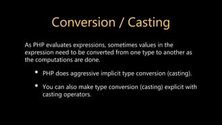 Conversion / Casting
As PHP evaluates expressions, sometimes values in the
expression need to be converted from one type to another as
the computations are done.
• PHP does aggressive implicit type conversion (casting).
• You can also make type conversion (casting) explicit with
casting operators.
 