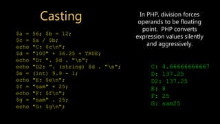 Casting
$a = 56; $b = 12;
$c = $a / $b;
echo "C: $cn";
$d = "100" + 36.25 + TRUE;
echo "D: ". $d . "n";
echo "D2: ". (string) $d . "n";
$e = (int) 9.9 - 1;
echo "E: $en";
$f = "sam" + 25;
echo "F: $fn";
$g = "sam" . 25;
echo "G: $gn";
C: 4.66666666667
D: 137.25
D2: 137.25
E: 8
F: 25
G: sam25
In PHP, division forces
operands to be floating
point. PHP converts
expression values silently
and aggressively.
 