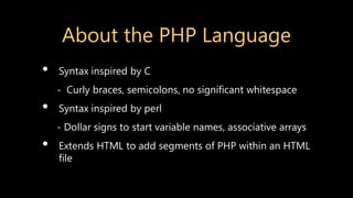 About the PHP Language
• Syntax inspired by C
- Curly braces, semicolons, no significant whitespace
• Syntax inspired by perl
- Dollar signs to start variable names, associative arrays
• Extends HTML to add segments of PHP within an HTML
file
 