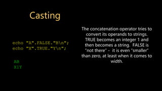 Casting
echo "A".FALSE."Bn";
echo "X".TRUE."Yn";
AB
X1Y
The concatenation operator tries to
convert its operands to strings.
TRUE becomes an integer 1 and
then becomes a string. FALSE is
“not there” - it is even “smaller”
than zero, at least when it comes to
width.
 