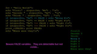 $vv = "Hello World!";
echo "First:" . strpos($vv, "Wo") . "n";
echo "Second: " . strpos($vv, "He") . "n";
echo "Third: " . strpos($vv, "ZZ") . "n";
if (strpos($vv, "He") == FALSE ) echo "Wrong An";
if (strpos($vv, "ZZ") == FALSE ) echo "Right Bn";
if (strpos($vv, "He") !== FALSE ) echo "Right Cn";
if (strpos($vv, "ZZ") === FALSE ) echo "Right Dn";
print_r(FALSE); print FALSE;
echo "Where were they?n"; First:6
Second: 0
Third:
Wrong A
Right B
Right C
Right D
Where were they?
Beware FALSE variables. They are detectable but not
visible...
 