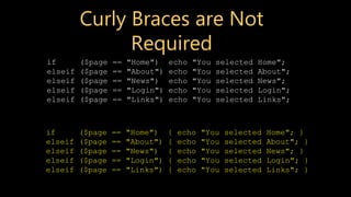 Curly Braces are Not
Required
if ($page == "Home") echo "You selected Home";
elseif ($page == "About") echo "You selected About";
elseif ($page == "News") echo "You selected News";
elseif ($page == "Login") echo "You selected Login";
elseif ($page == "Links") echo "You selected Links";
if ($page == "Home") { echo "You selected Home"; }
elseif ($page == "About") { echo "You selected About"; }
elseif ($page == "News") { echo "You selected News"; }
elseif ($page == "Login") { echo "You selected Login"; }
elseif ($page == "Links") { echo "You selected Links"; }
 