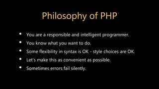 Philosophy of PHP
• You are a responsible and intelligent programmer.
• You know what you want to do.
• Some flexibility in syntax is OK - style choices are OK.
• Let’s make this as convenient as possible.
• Sometimes errors fail silently.
 