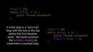 $fuel = 10;
while ($fuel > 1) {
print "Vroom vroomn";
}
$fuel = 10;
while ($fuel > 1) {
print "Vroom vroomn";
$fuel = $fuel - 1;
}
A while loop is a “zero-trip”
loop with the test at the top
before the first iteration
starts. We hand construct
the iteration variable to
implement a counted loop.
 