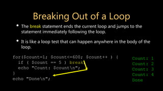 for($count=1; $count<=600; $count++ ) {
if ( $count == 5 ) break;
echo "Count: $countn";
}
echo "Donen";
Breaking Out of a Loop
• The break statement ends the current loop and jumps to the
statement immediately following the loop.
• It is like a loop test that can happen anywhere in the body of the
loop.
Count: 1
Count: 2
Count: 3
Count: 4
Done
 