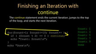 Finishing an Iteration with
continue
The continue statement ends the current iteration. jumps to the top
of the loop, and starts the next iteration.
for($count=1; $count<=10; $count++ ) {
if ( ($count % 2) == 0 ) continue;
echo "Count: $countn";
}
echo "Donen";
Count: 1
Count: 3
Count: 5
Count: 7
Count: 9
Done
 
