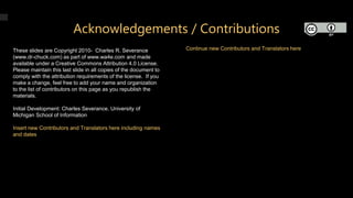 Acknowledgements / Contributions
These slides are Copyright 2010- Charles R. Severance
(www.dr-chuck.com) as part of www.wa4e.com and made
available under a Creative Commons Attribution 4.0 License.
Please maintain this last slide in all copies of the document to
comply with the attribution requirements of the license. If you
make a change, feel free to add your name and organization
to the list of contributors on this page as you republish the
materials.
Initial Development: Charles Severance, University of
Michigan School of Information
Insert new Contributors and Translators here including names
and dates
Continue new Contributors and Translators here
 