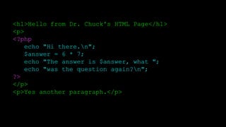 <h1>Hello from Dr. Chuck's HTML Page</h1>
<p>
<?php
echo "Hi there.n";
$answer = 6 * 7;
echo "The answer is $answer, what ";
echo "was the question again?n";
?>
</p>
<p>Yes another paragraph.</p>
 