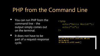 PHP from the Command Line
• You can run PHP from the
command line - the
output simply comes out
on the terminal.
• It does not have to be
part of a request-response
cycle.
<?php
echo("Hello World!");
echo("n");
?>
 