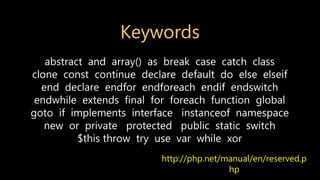 Keywords
http://php.net/manual/en/reserved.p
hp
abstract and array() as break case catch class
clone const continue declare default do else elseif
end declare endfor endforeach endif endswitch
endwhile extends final for foreach function global
goto if implements interface instanceof namespace
new or private protected public static switch
$this throw try use var while xor
 