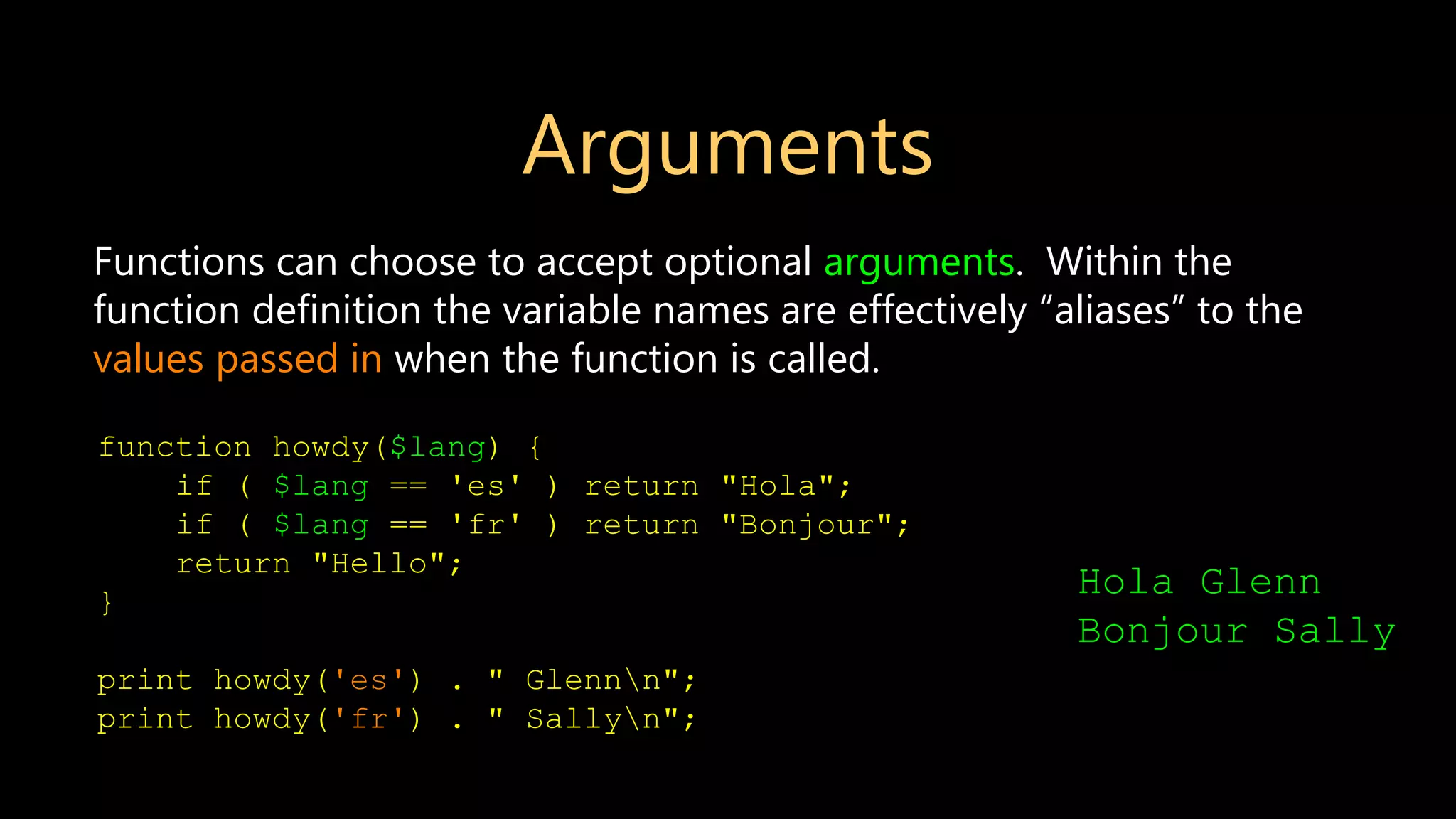Arguments Functions can choose to accept optional arguments. Within the function definition the variable names are effectively “aliases” to the values passed in when the function is called. function howdy($lang) { if ( $lang == 'es' ) return "Hola"; if ( $lang == 'fr' ) return "Bonjour"; return "Hello"; } print howdy('es') . " Glennn"; print howdy('fr') . " Sallyn"; Hola Glenn Bonjour Sally 
