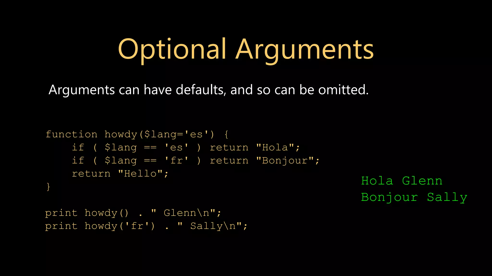 Optional Arguments Arguments can have defaults, and so can be omitted. function howdy($lang='es') { if ( $lang == 'es' ) return "Hola"; if ( $lang == 'fr' ) return "Bonjour"; return "Hello"; } print howdy() . " Glennn"; print howdy('fr') . " Sallyn"; Hola Glenn Bonjour Sally 