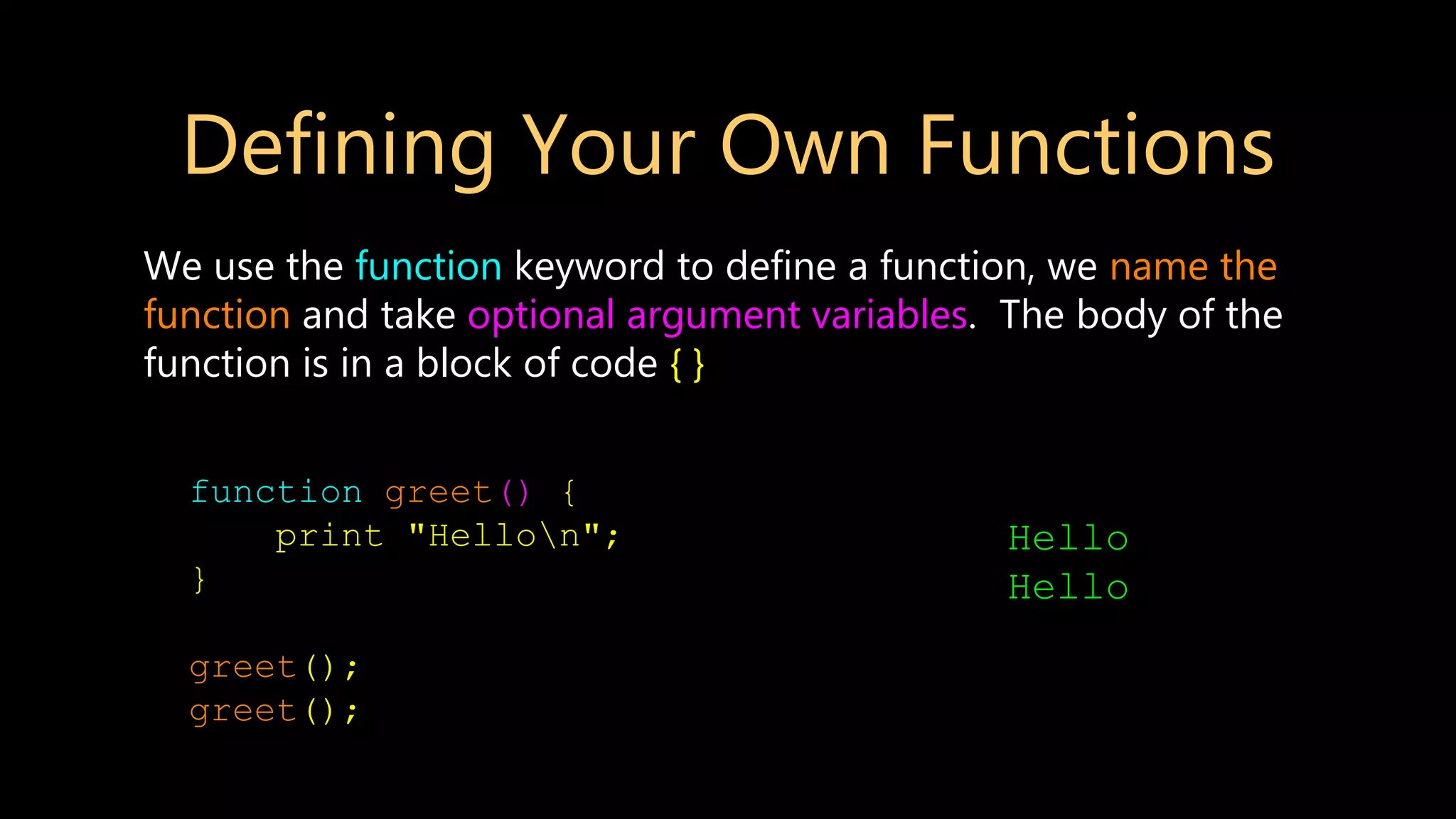 Defining Your Own Functions We use the function keyword to define a function, we name the function and take optional argument variables. The body of the function is in a block of code { } function greet() { print "Hellon"; } greet(); greet(); Hello Hello 