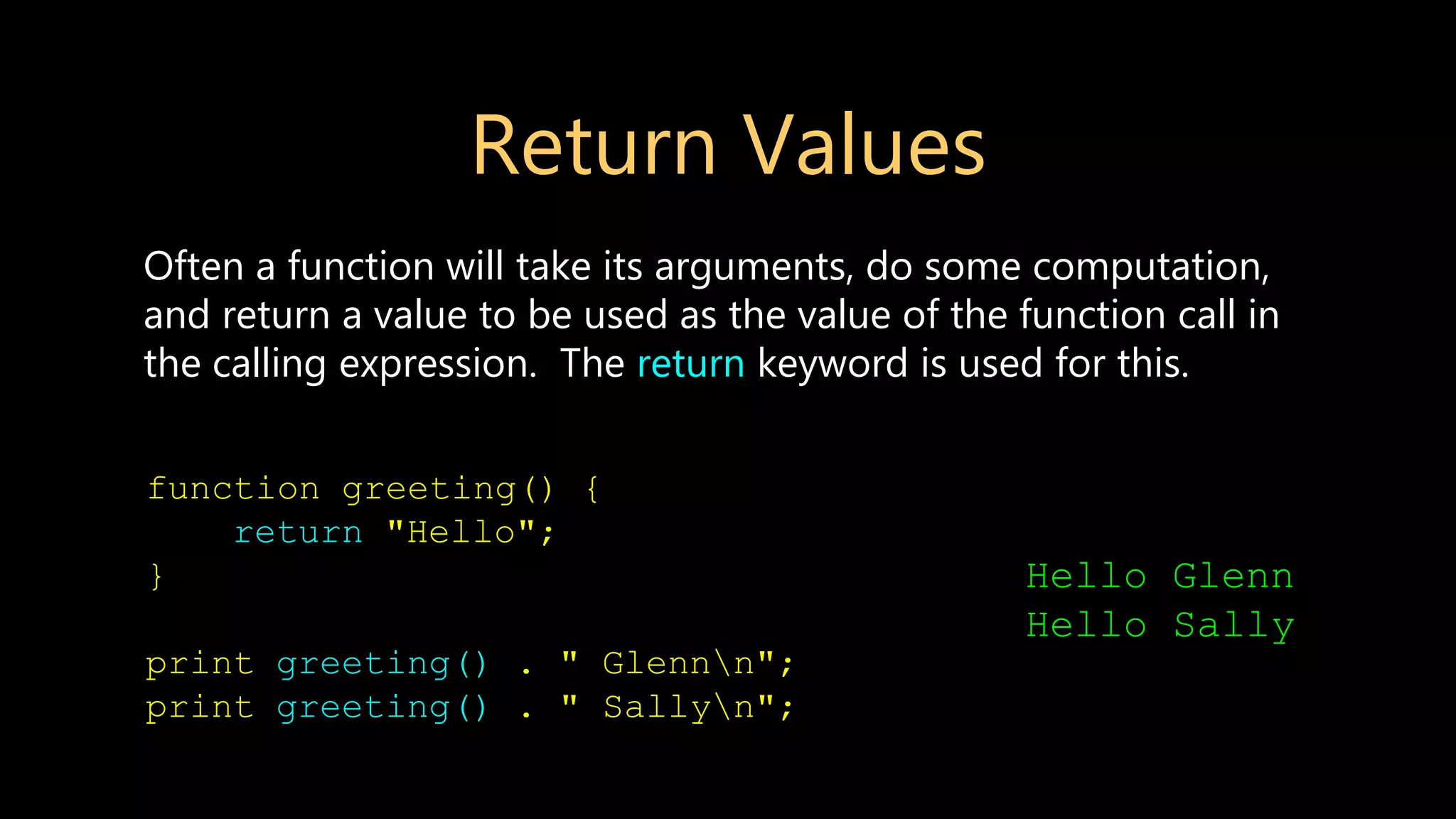 Return Values Often a function will take its arguments, do some computation, and return a value to be used as the value of the function call in the calling expression. The return keyword is used for this. function greeting() { return "Hello"; } print greeting() . " Glennn"; print greeting() . " Sallyn"; Hello Glenn Hello Sally 