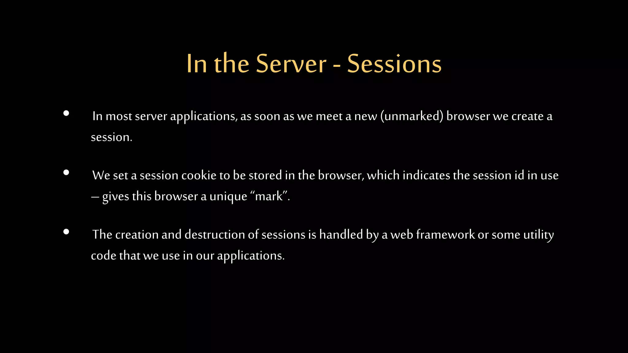 In the Server - Sessions
• In mostserver applications,assoonaswemeet anew (unmarked)browserwecreate a
session.
• Weset asession cookie tobestoredin thebrowser,which indicatesthesession id in use
–gives thisbrowseraunique “mark”.
• Thecreationanddestructionof sessionsis handledbyawebframeworkor someutility
codethatweusein ourapplications.
 