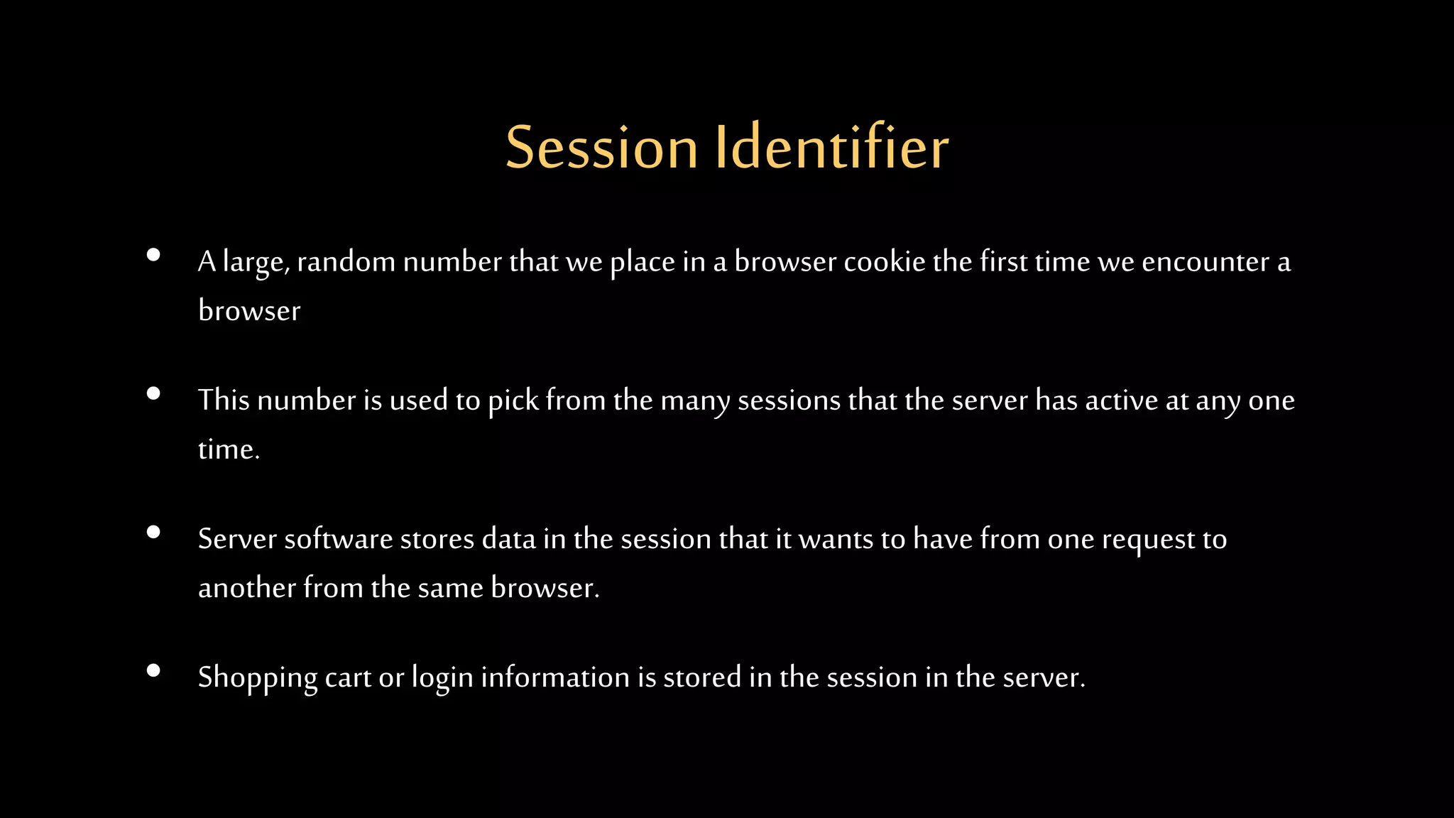 Session Identifier
• A large, random number that we place in a browser cookie the first time we encounter a
browser
• This number is used to pickfrom the many sessions that the server has active at any one
time.
• Server software stores data in the session that it wants to have from one request to
another from the same browser.
• Shopping cart or login information is stored in the session in the server.
 