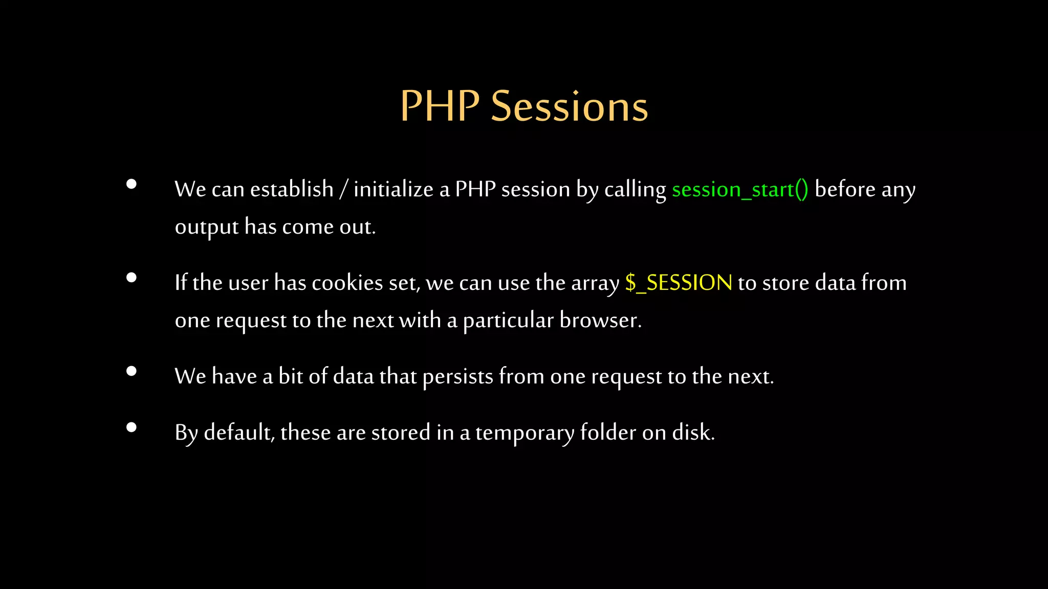 PHP Sessions
• We can establish / initialize aPHP session by calling session_start() before any
output has come out.
• If the user has cookies set, wecan use the array $_SESSIONto store data from
one request to the nextwith a particular browser.
• We have a bit of data that persists from one request to the next.
• By default, these are stored in a temporary folder on disk.
 
