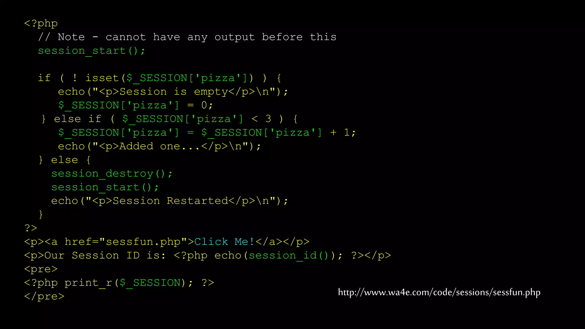 <?php
// Note - cannot have any output before this
session_start();
if ( ! isset($_SESSION['pizza']) ) {
echo("<p>Session is empty</p>n");
$_SESSION['pizza'] = 0;
} else if ( $_SESSION['pizza'] < 3 ) {
$_SESSION['pizza'] = $_SESSION['pizza'] + 1;
echo("<p>Added one...</p>n");
} else {
session_destroy();
session_start();
echo("<p>Session Restarted</p>n");
}
?>
<p><a href="sessfun.php">Click Me!</a></p>
<p>Our Session ID is: <?php echo(session_id()); ?></p>
<pre>
<?php print_r($_SESSION); ?>
</pre> http://www.wa4e.com/code/sessions/sessfun.php
 