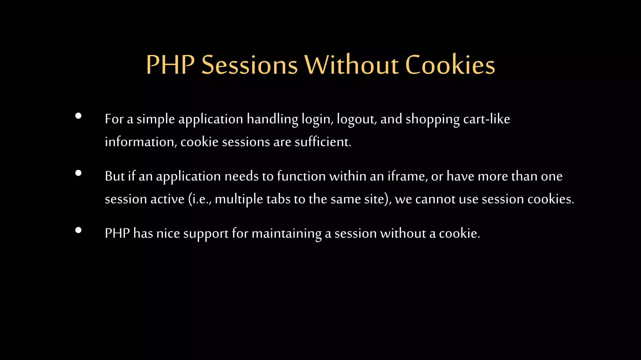 PHP Sessions WithoutCookies
• For a simple application handling login, logout, and shopping cart-like
information, cookie sessions are sufficient.
• But if anapplication needs to function within an iframe, or have more than one
session active (i.e., multiple tabs to the samesite), we cannot use session cookies.
• PHP has nice support for maintaining a session without acookie.
 