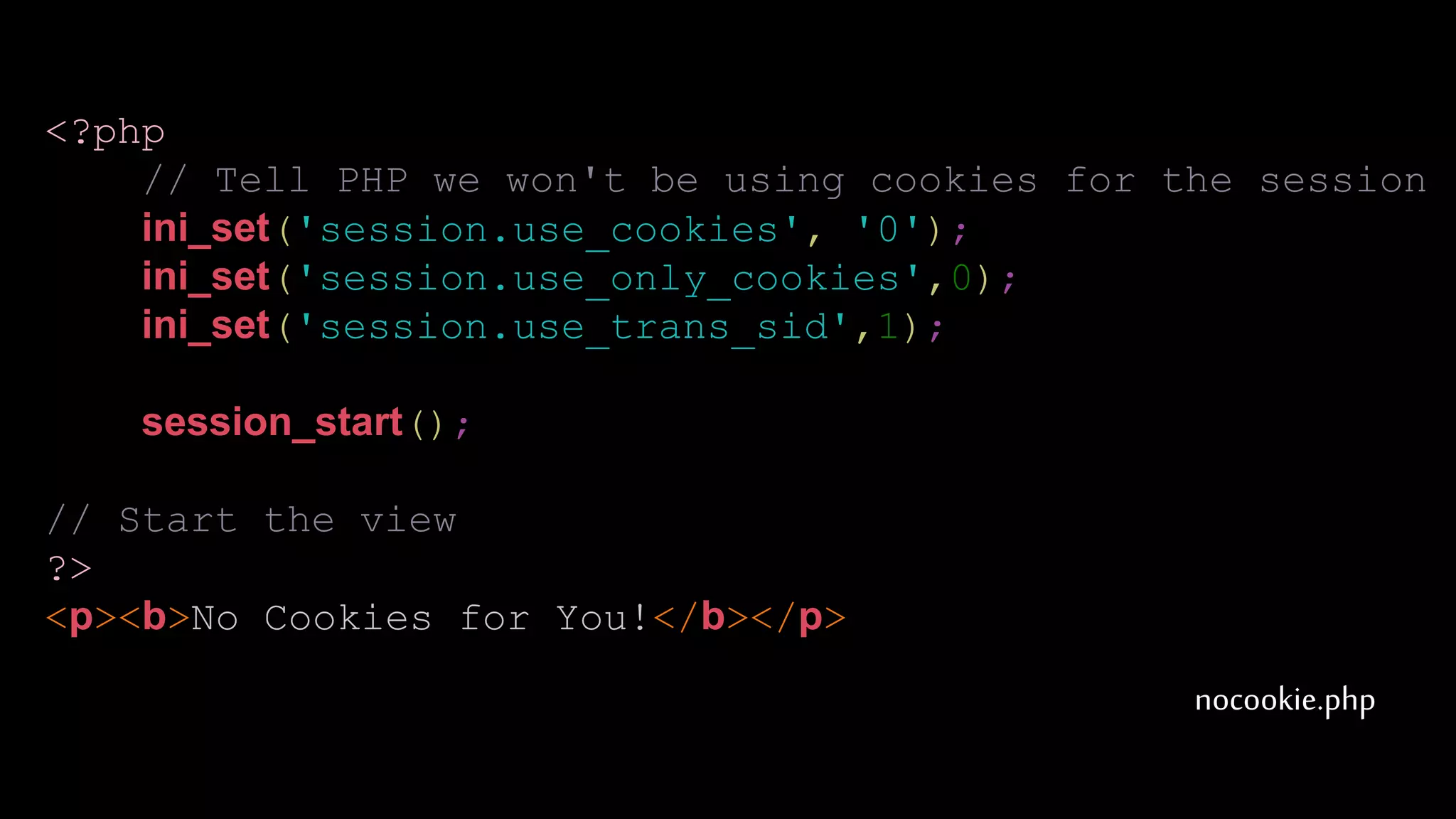 nocookie.php
<?php
// Tell PHP we won't be using cookies for the session
ini_set('session.use_cookies', '0');
ini_set('session.use_only_cookies',0);
ini_set('session.use_trans_sid',1);
session_start();
// Start the view
?>
<p><b>No Cookies for You!</b></p>
 