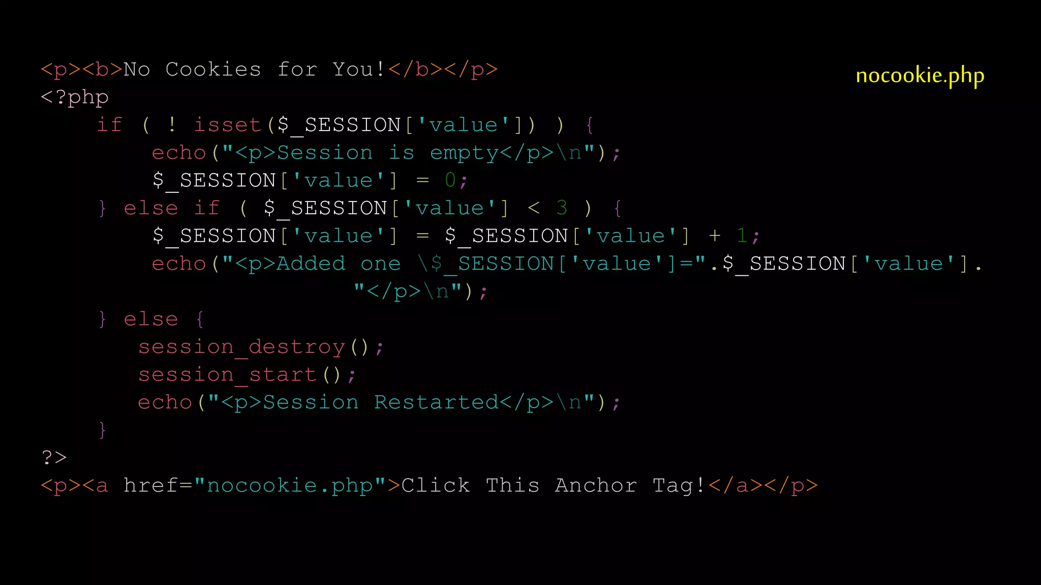 nocookie.php<p><b>No Cookies for You!</b></p>
<?php
if ( ! isset($_SESSION['value']) ) {
echo("<p>Session is empty</p>n");
$_SESSION['value'] = 0;
} else if ( $_SESSION['value'] < 3 ) {
$_SESSION['value'] = $_SESSION['value'] + 1;
echo("<p>Added one $_SESSION['value']=".$_SESSION['value'].
"</p>n");
} else {
session_destroy();
session_start();
echo("<p>Session Restarted</p>n");
}
?>
<p><a href="nocookie.php">Click This Anchor Tag!</a></p>
 
