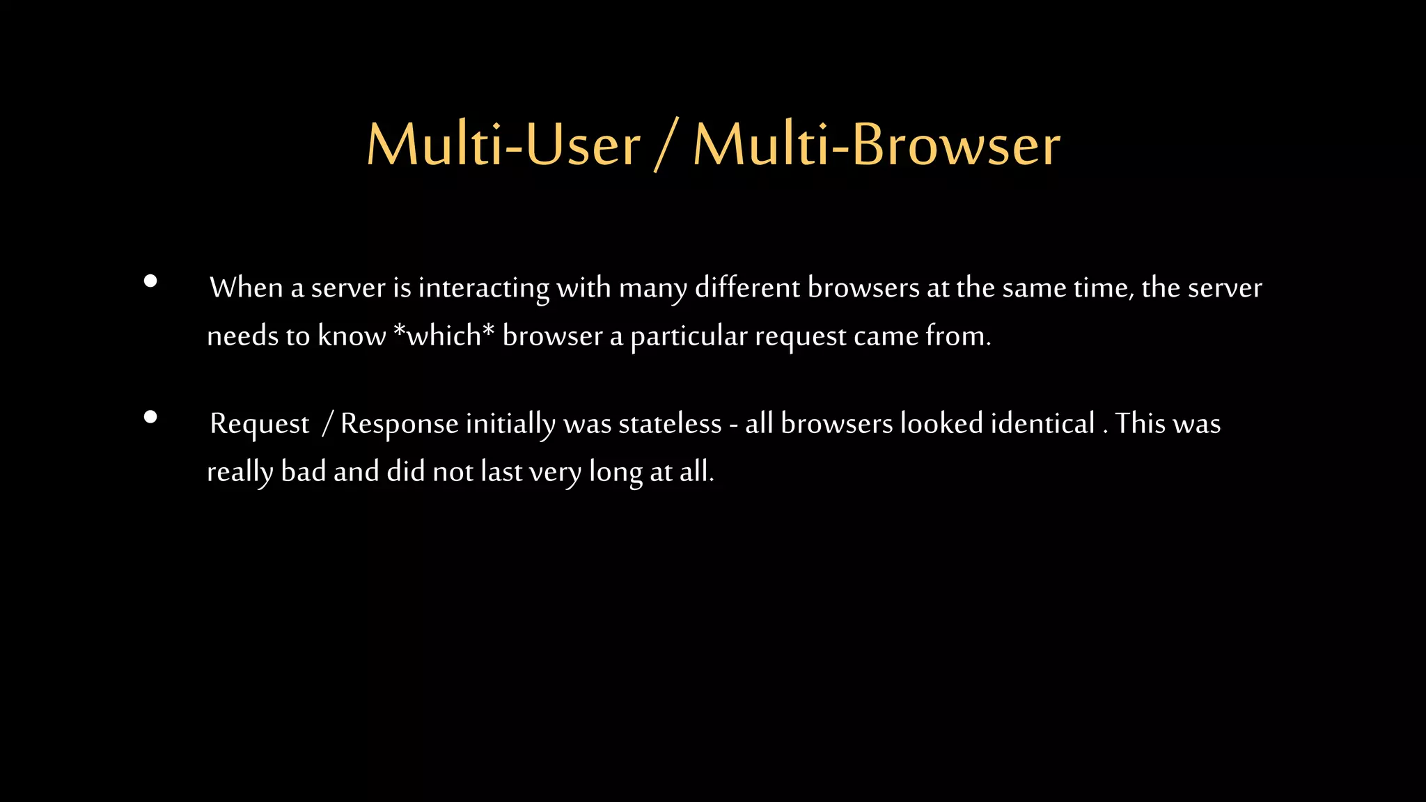 Multi-User / Multi-Browser
• When a server is interacting with many different browsers at the same time, the server
needs to know *which* browser a particular request came from.
• Request / Response initially was stateless - all browsers looked identical . This was
really bad and did not last very long at all.
 