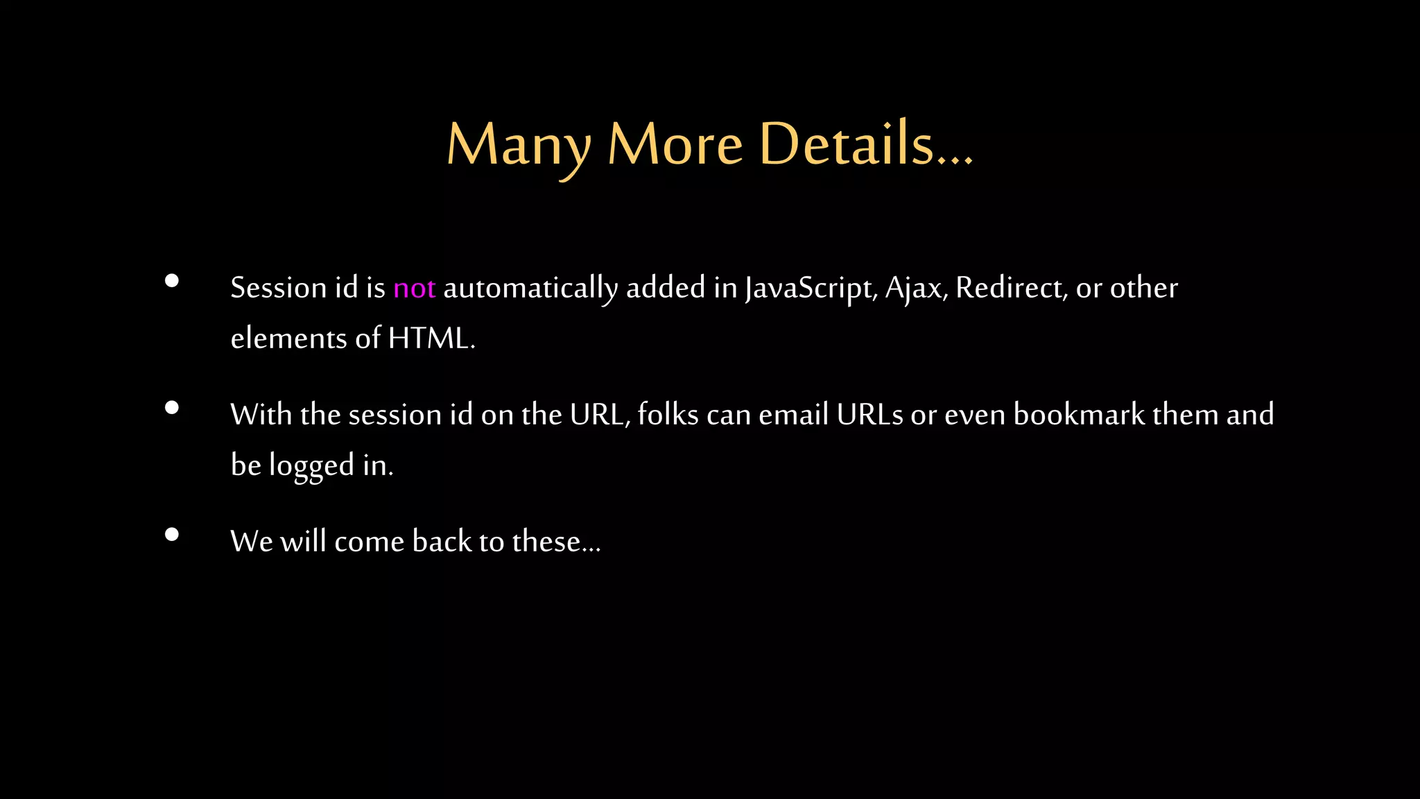 Many More Details...
• Session id is not automatically added in JavaScript, Ajax, Redirect, or other
elements of HTML.
• With the session id on the URL, folks canemail URLsor even bookmark them and
be logged in.
• We will come back to these...
 