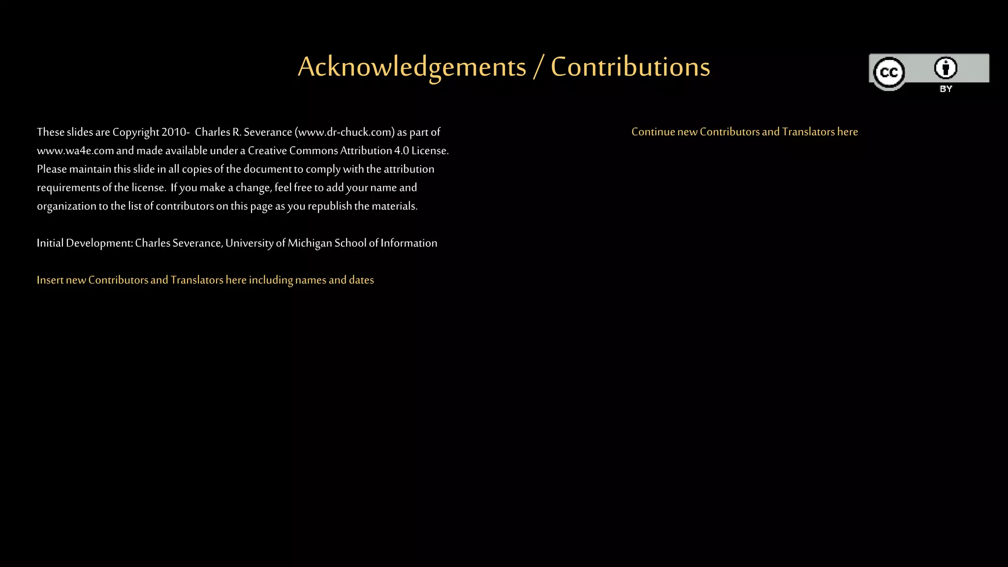 Acknowledgements / Contributions
TheseslidesareCopyright2010- CharlesR.Severance(www.dr-chuck.com)as partof
www.wa4e.comandmadeavailableundera CreativeCommonsAttribution4.0 License.
Pleasemaintainthisslideinall copiesofthedocumenttocomplywiththeattribution
requirementsofthelicense. Ifyoumake achange,feelfreetoaddyournameand
organizationtothelistofcontributorsonthispageas yourepublishthematerials.
InitialDevelopment:CharlesSeverance,UniversityofMichiganSchoolofInformation
InsertnewContributorsandTranslatorshereincludingnamesanddates
ContinuenewContributorsandTranslatorshere
 
