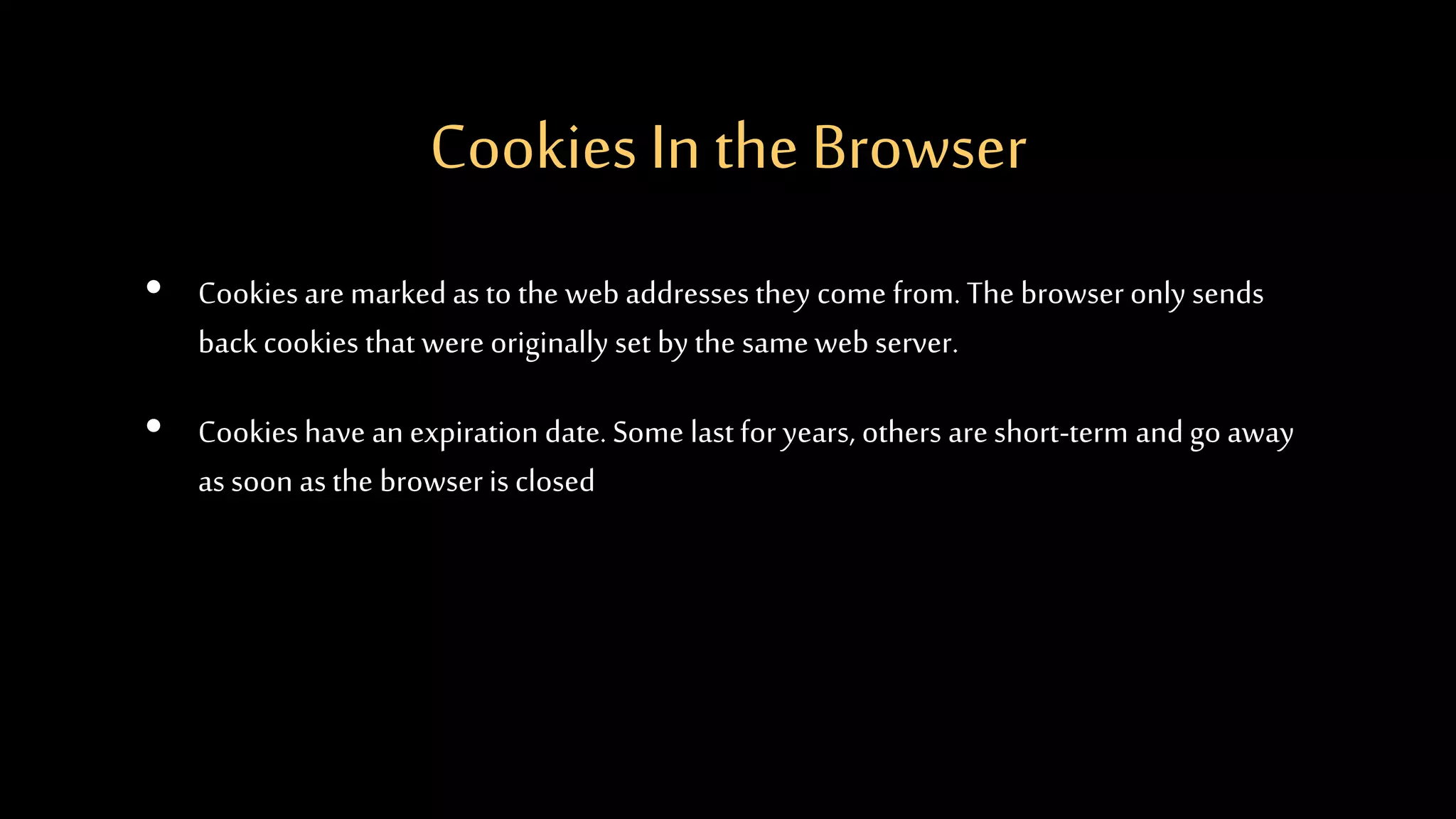 Cookies In the Browser
• Cookies are marked as to the web addresses they come from. The browser only sends
back cookies that were originally set by the same web server.
• Cookies have an expiration date. Some last for years, others areshort-term and go away
as soon as the browser is closed
 