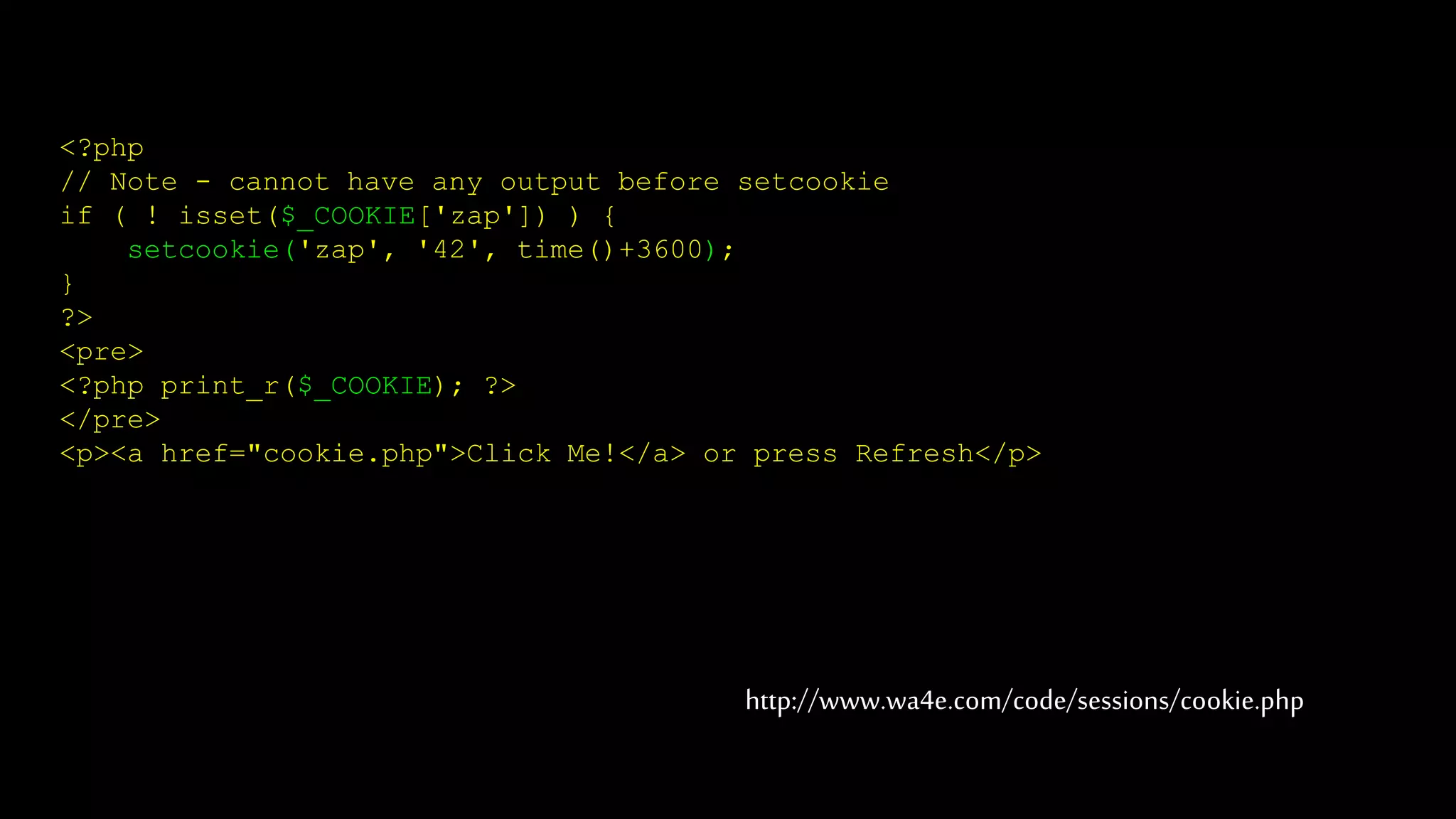 <?php
// Note - cannot have any output before setcookie
if ( ! isset($_COOKIE['zap']) ) {
setcookie('zap', '42', time()+3600);
}
?>
<pre>
<?php print_r($_COOKIE); ?>
</pre>
<p><a href="cookie.php">Click Me!</a> or press Refresh</p>
http://www.wa4e.com/code/sessions/cookie.php
 