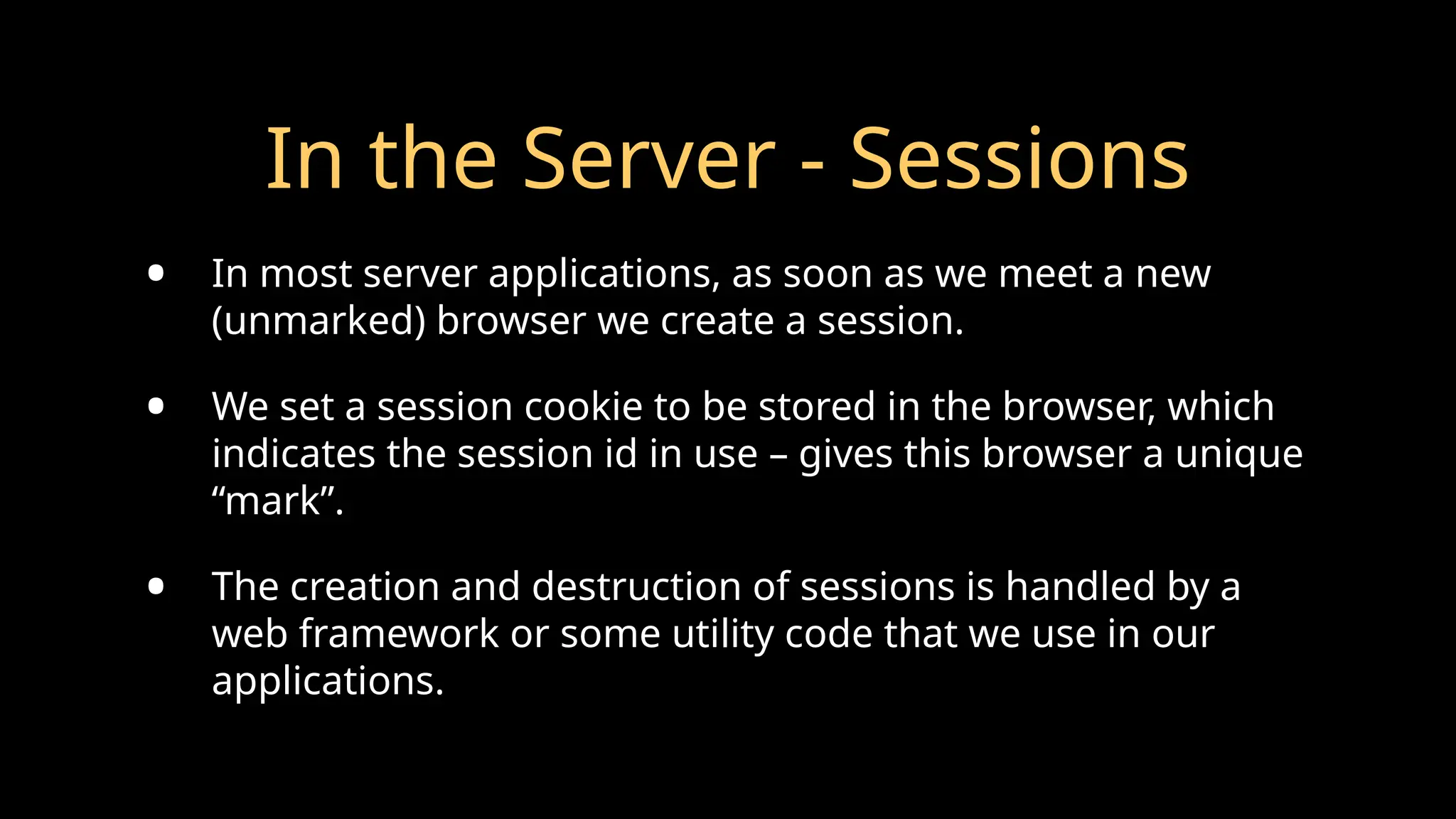 In the Server - Sessions
• In most server applications, as soon as we meet a new
(unmarked) browser we create a session.
• We set a session cookie to be stored in the browser, which
indicates the session id in use – gives this browser a unique
“mark”.
• The creation and destruction of sessions is handled by a
web framework or some utility code that we use in our
applications.
 