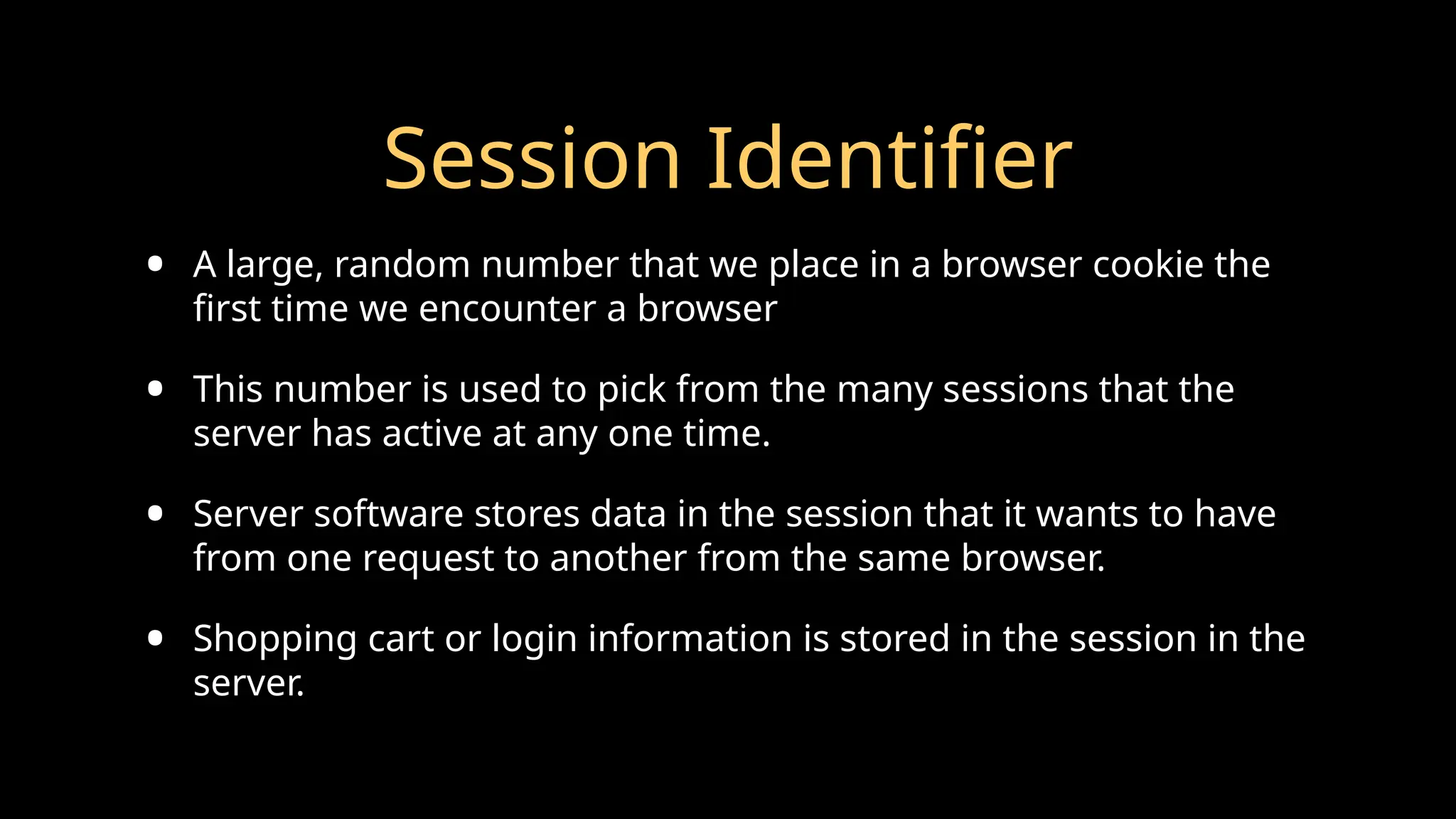 Session Identifier
• A large, random number that we place in a browser cookie the
first time we encounter a browser
• This number is used to pick from the many sessions that the
server has active at any one time.
• Server software stores data in the session that it wants to have
from one request to another from the same browser.
• Shopping cart or login information is stored in the session in the
server.
 