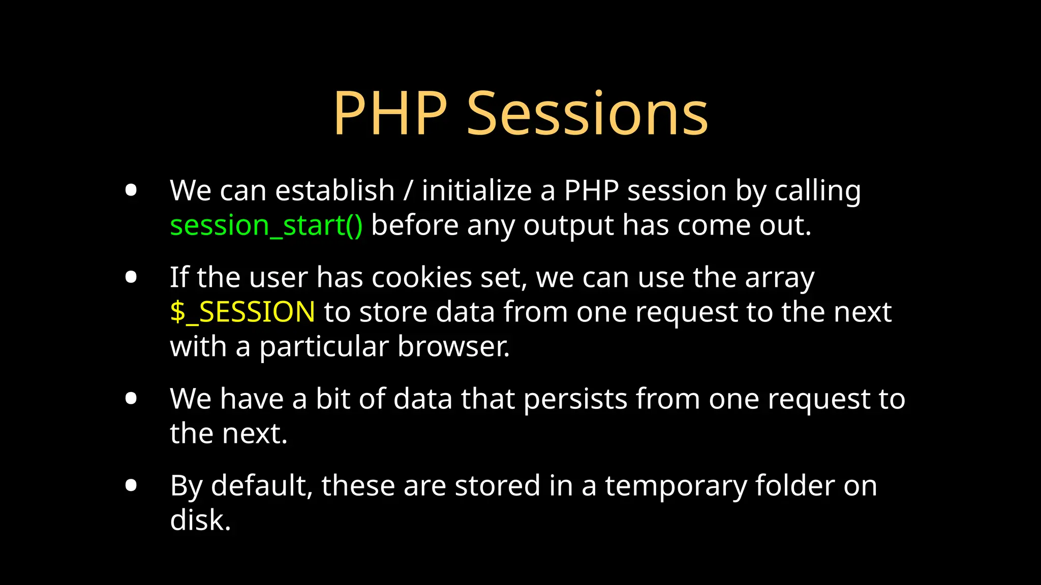 PHP Sessions
• We can establish / initialize a PHP session by calling
session_start() before any output has come out.
• If the user has cookies set, we can use the array
$_SESSION to store data from one request to the next
with a particular browser.
• We have a bit of data that persists from one request to
the next.
• By default, these are stored in a temporary folder on
disk.
 