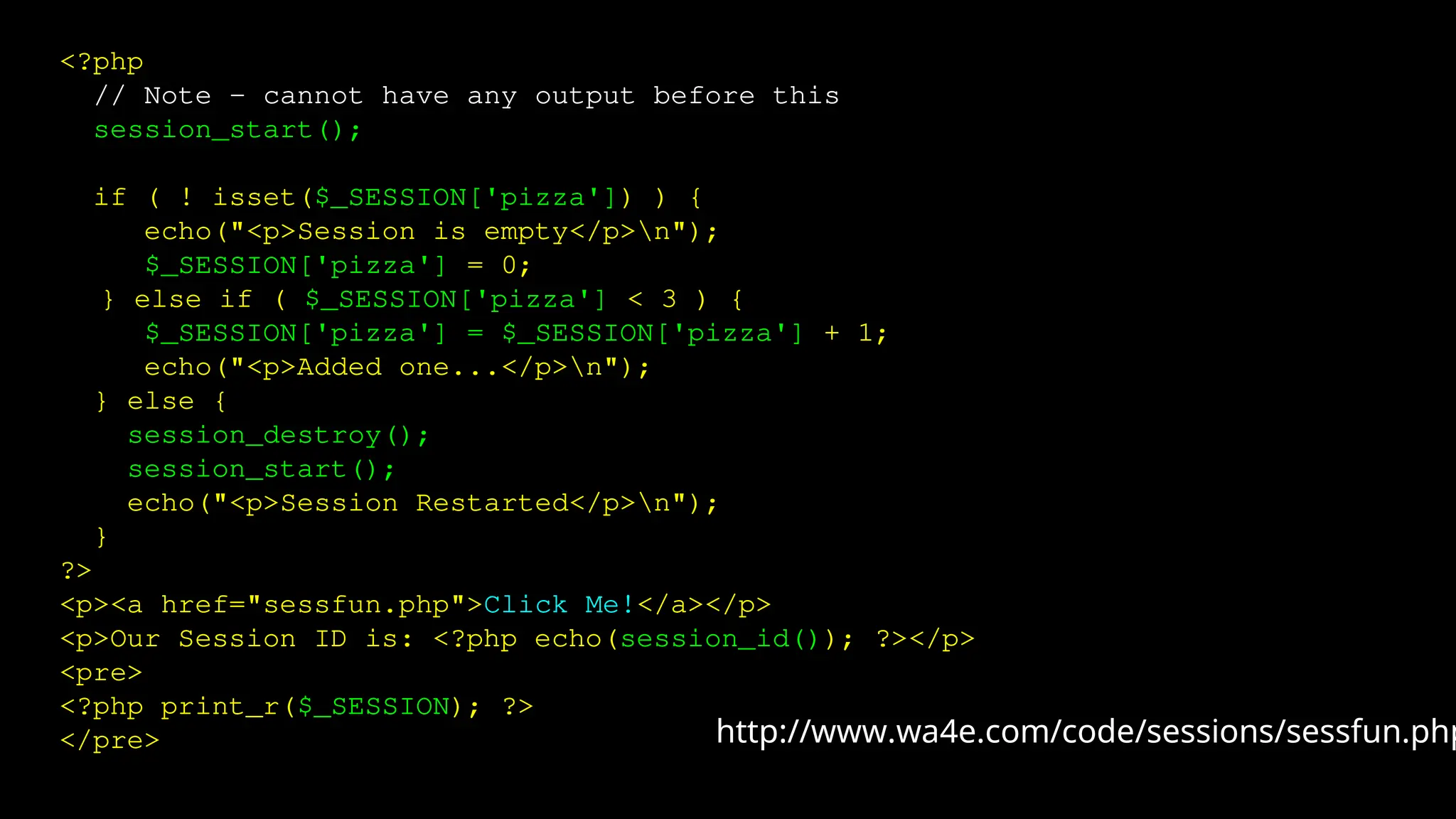 <?php
// Note - cannot have any output before this
session_start();
if ( ! isset($_SESSION['pizza']) ) {
echo("<p>Session is empty</p>n");
$_SESSION['pizza'] = 0;
} else if ( $_SESSION['pizza'] < 3 ) {
$_SESSION['pizza'] = $_SESSION['pizza'] + 1;
echo("<p>Added one...</p>n");
} else {
session_destroy();
session_start();
echo("<p>Session Restarted</p>n");
}
?>
<p><a href="sessfun.php">Click Me!</a></p>
<p>Our Session ID is: <?php echo(session_id()); ?></p>
<pre>
<?php print_r($_SESSION); ?>
</pre> http://www.wa4e.com/code/sessions/sessfun.php
 
