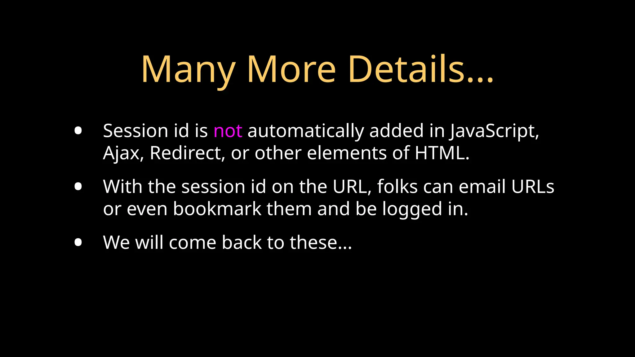 Many More Details...
• Session id is not automatically added in JavaScript,
Ajax, Redirect, or other elements of HTML.
• With the session id on the URL, folks can email URLs
or even bookmark them and be logged in.
• We will come back to these...
 