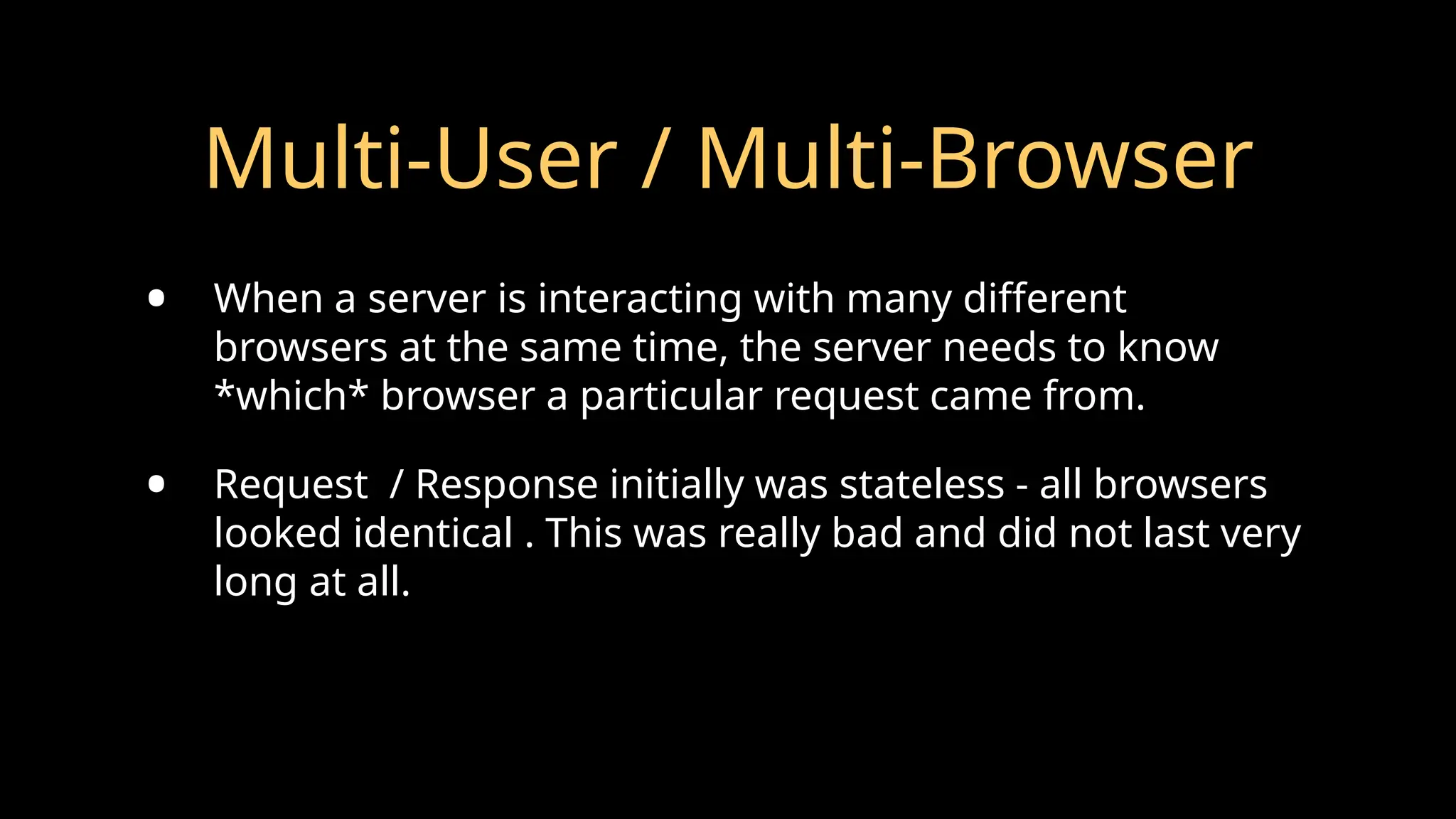 Multi-User / Multi-Browser
• When a server is interacting with many different
browsers at the same time, the server needs to know
*which* browser a particular request came from.
• Request / Response initially was stateless - all browsers
looked identical . This was really bad and did not last very
long at all.
 