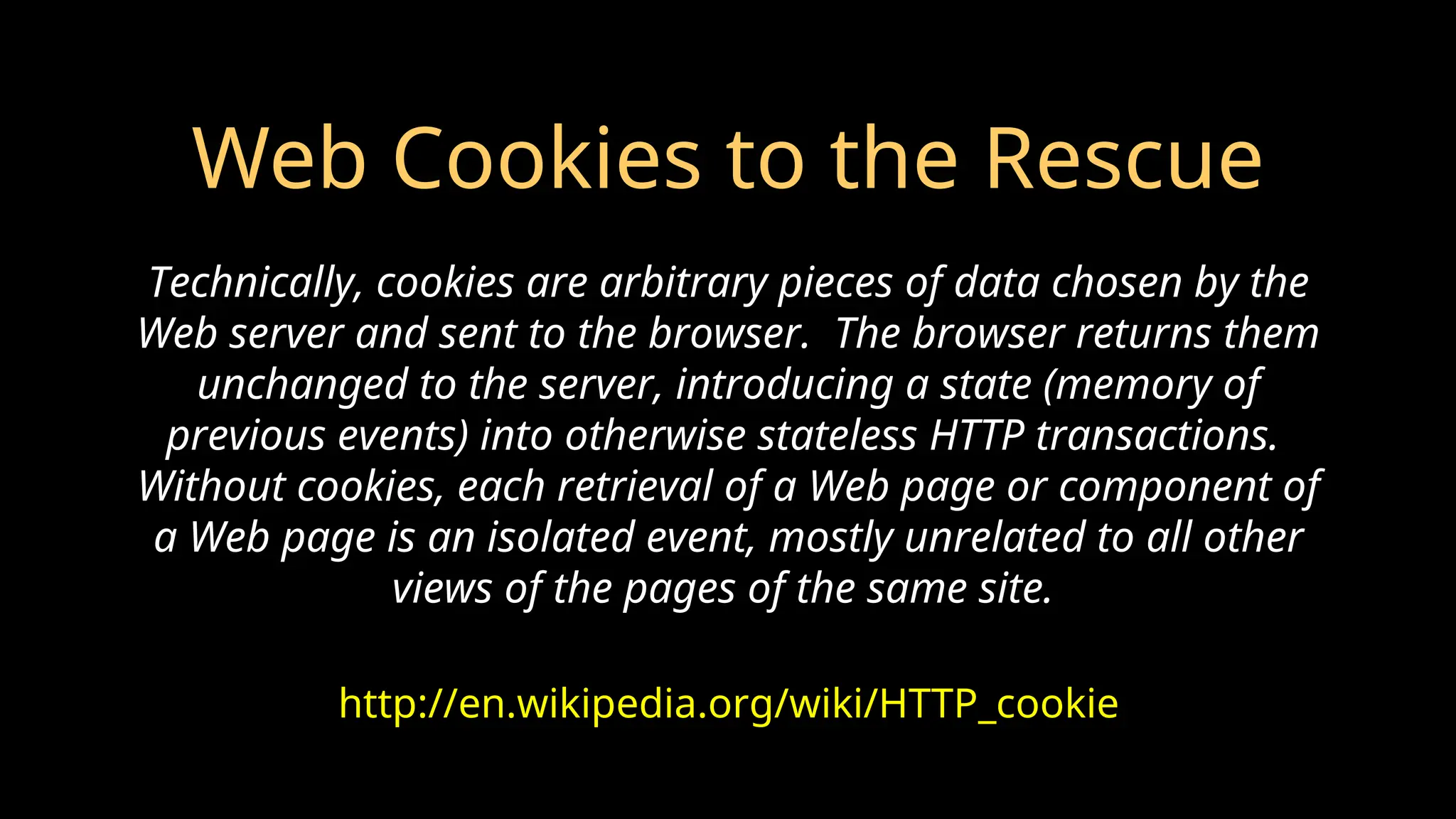 Web Cookies to the Rescue
http://en.wikipedia.org/wiki/HTTP_cookie
Technically, cookies are arbitrary pieces of data chosen by the
Web server and sent to the browser. The browser returns them
unchanged to the server, introducing a state (memory of
previous events) into otherwise stateless HTTP transactions.
Without cookies, each retrieval of a Web page or component of
a Web page is an isolated event, mostly unrelated to all other
views of the pages of the same site.
 