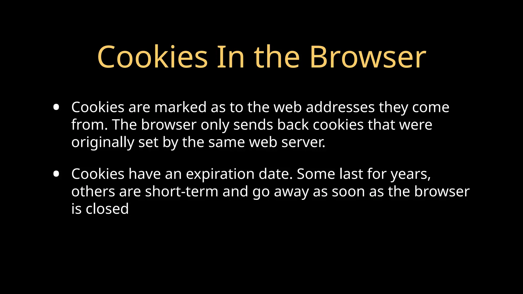 Cookies In the Browser
• Cookies are marked as to the web addresses they come
from. The browser only sends back cookies that were
originally set by the same web server.
• Cookies have an expiration date. Some last for years,
others are short-term and go away as soon as the browser
is closed
 