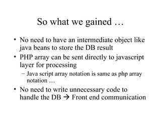 So what we gained … No need to have an intermediate object like java beans to store the DB result PHP array can be sent directly to javascript layer for processing Java script array notation is same as php array notation … No need to write unnecessary code to handle the DB    Front end communication 