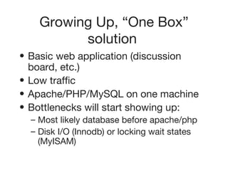 Growing Up, “One Box” solution   Basic web application (discussion board, etc.)   Low traffic   Apache/PHP/MySQL on one machine   Bottlenecks will start showing up:   Most likely database before apache/php   Disk I/O (Innodb) or locking wait states (MyISAM)   