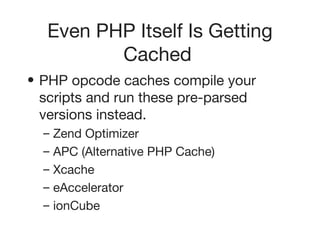 Even PHP Itself Is Getting Cached   PHP opcode caches compile your scripts and run these pre-parsed versions instead.   Zend Optimizer   APC (Alternative PHP Cache)   Xcache   eAccelerator   ionCube   