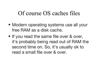 Of course OS caches files Modern operating systems use all your free RAM as a disk cache.   If you read the same file over & over, it's probably being read out of RAM the second time on. So, it's usually ok to read a small file over & over.   