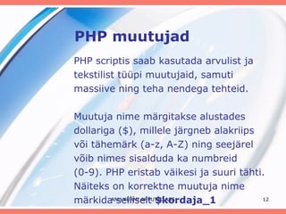 PHP muutujad PHP scriptis saab kasutada arvulist ja tekstilist tüüpi muutujaid, samuti massiive ning teha nendega tehteid.  Muutuja nime märgitakse alustades dollariga ($), millele järgneb alakriips või tähemärk (a-z, A-Z) ning seejärel võib nimes sisalduda ka numbreid  (0-9). PHP eristab väikesi ja suuri tähti. Näiteks on korrektne muutuja nime märkida selliselt  $kordaja_1 ANU KURMI ARVUTIKLASS 