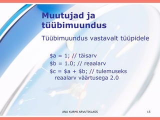 Muutujad ja tüübimuundus Tüübimuundus vastavalt tüüpidele $a = 1; // täisarv $b = 1.0; // reaalarv $c = $a + $b; // tulemuseks reaalarv väärtusega 2.0 ANU KURMI ARVUTIKLASS 